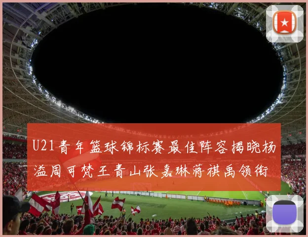 U21青年篮球锦标赛最佳阵容揭晓杨溢周可梵王青山张嘉琳蒋祺禹领衔出战