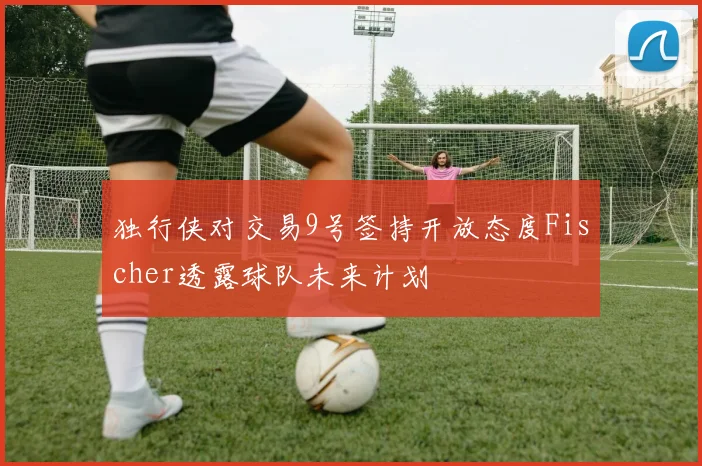 独行侠对交易9号签持开放态度Fischer透露球队未来计划