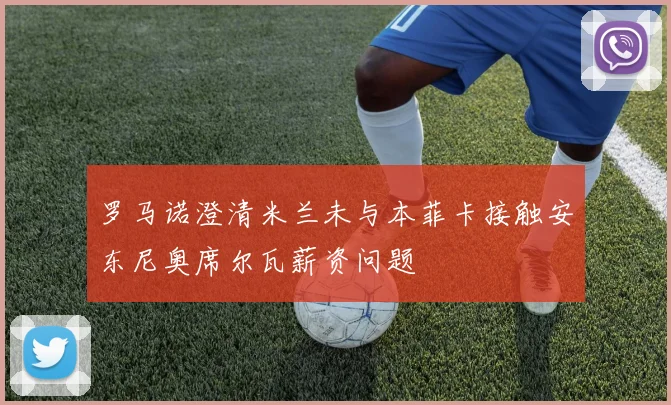 罗马诺澄清米兰未与本菲卡接触安东尼奥席尔瓦薪资问题