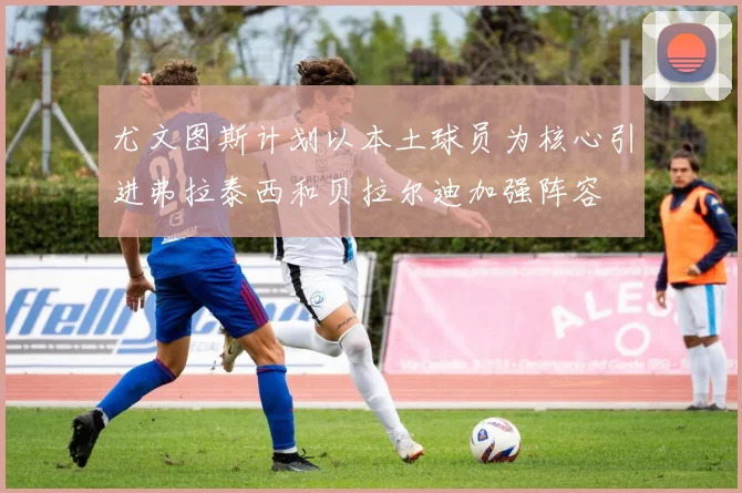 尤文图斯计划以本土球员为核心引进弗拉泰西和贝拉尔迪加强阵容