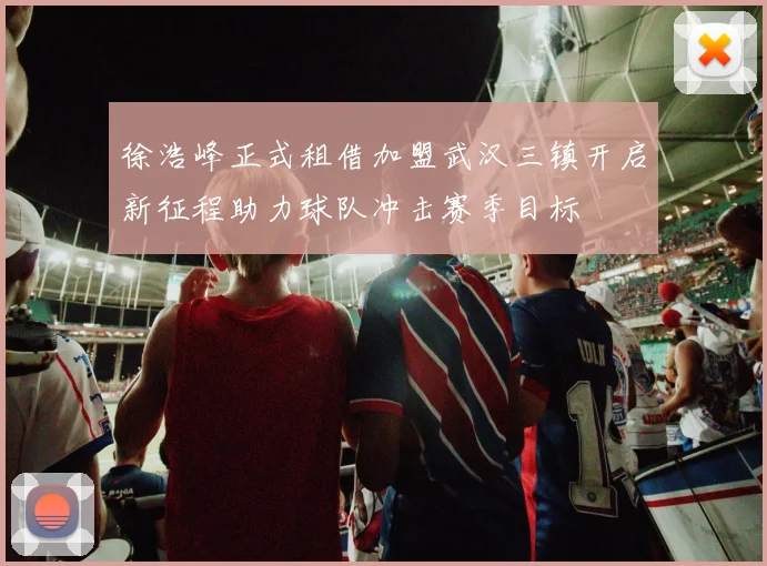 徐浩峰正式租借加盟武汉三镇开启新征程助力球队冲击赛季目标