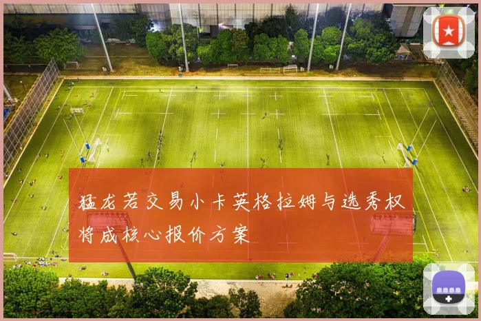 猛龙若交易小卡英格拉姆与选秀权将成核心报价方案