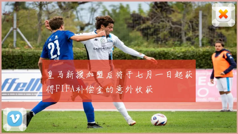 皇马新援加盟后将于七月一日起获得FIFA补偿金的意外收获