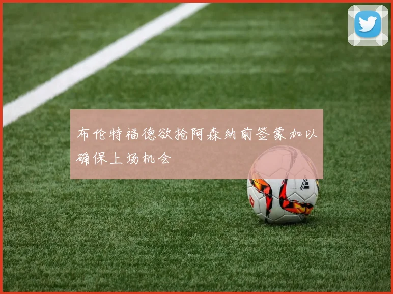 布伦特福德欲抢阿森纳前签蒙加以确保上场机会