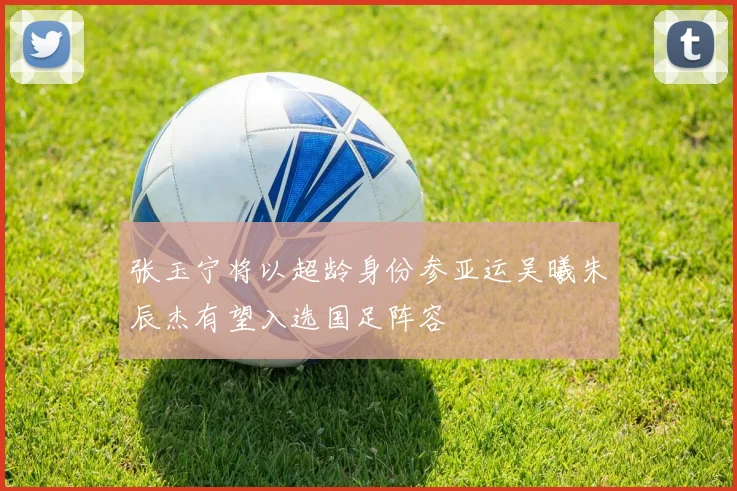 张玉宁将以超龄身份参亚运吴曦朱辰杰有望入选国足阵容