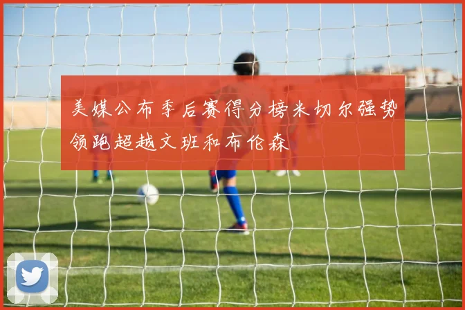 美媒公布季后赛得分榜米切尔强势领跑超越文班和布伦森