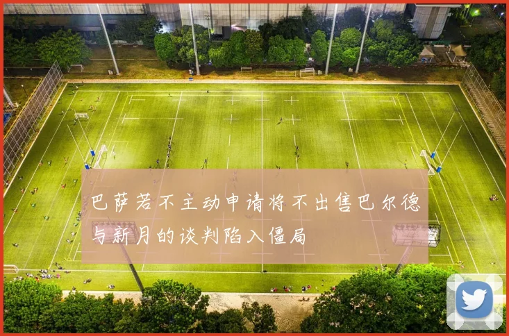 巴萨若不主动申请将不出售巴尔德与新月的谈判陷入僵局