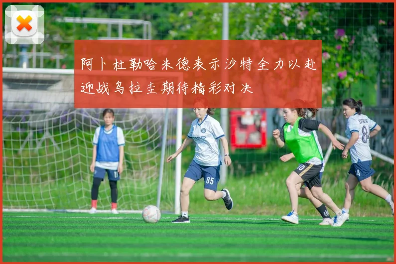 阿卜杜勒哈米德表示沙特全力以赴迎战乌拉圭期待精彩对决