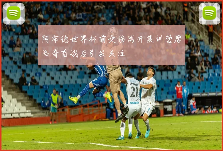 阿布德世界杯前受伤离开集训营摩洛哥首战后引发关注
