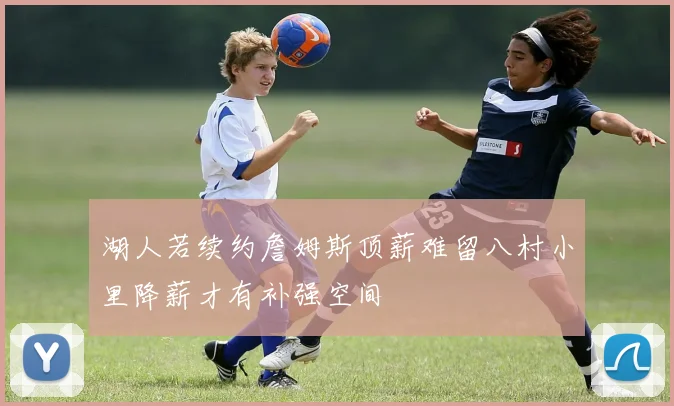 湖人若续约詹姆斯顶薪难留八村小里降薪才有补强空间