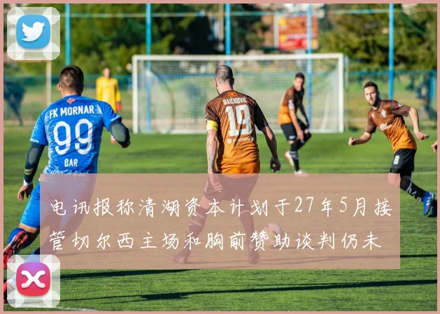电讯报称清湖资本计划于27年5月接管切尔西主场和胸前赞助谈判仍未取得进展