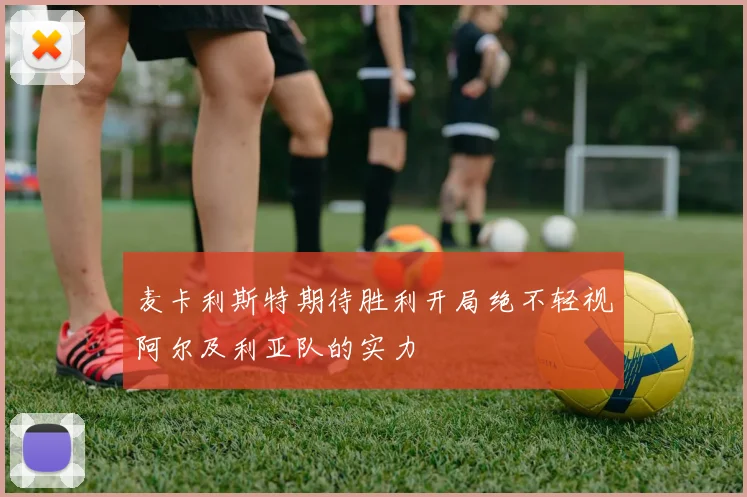 麦卡利斯特期待胜利开局绝不轻视阿尔及利亚队的实力